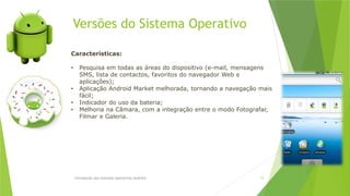 Versões do Sistema Operativo
Introdução aos sistemas operativos-Android 15
Características:
• Pesquisa em todas as áreas do dispositivo (e-mail, mensagens
SMS, lista de contactos, favoritos do navegador Web e
aplicações);
• Aplicação Android Market melhorada, tornando a navegação mais
fácil;
• Indicador do uso da bateria;
• Melhoria na Câmara, com a integração entre o modo Fotografar,
Filmar e Galeria.
 