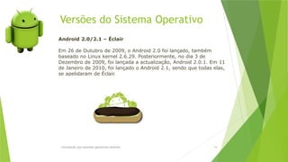 Versões do Sistema Operativo
Introdução aos sistemas operativos-Android 16
Android 2.0/2.1 – Éclair
Em 26 de Outubro de 2009, o Android 2.0 foi lançado, também
baseado no Linux kernel 2.6.29. Posteriormente, no dia 3 de
Dezembro de 2009, foi lançada a actualização, Android 2.0.1. Em 11
de Janeiro de 2010, foi lançado o Android 2.1, sendo que todas elas,
se apelidaram de Éclair.
 