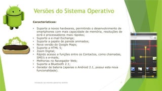 Versões do Sistema Operativo
Introdução aos sistemas operativos-Android 17
Características:
• Suporte a novos hardwares, permitindo o desenvolvimento de
smartphones com mais capacidade de memória, resoluções de
ecrã e processadores mais rápidos;
• Suporte a e-mail Exchange;
• Suporte a papéis de parede animados;
• Nova versão do Google Maps;
• Suporte a HTML 5;
• Zoom Digital;
• Rápido acesso a funções entre os Contactos, como chamadas,
SMS’s e e-mails;
• Melhorias no Navegador Web;
• Suporte a Bluetooth 2.1;
• Gerador de bateria (apenas o Android 2.1, possui esta nova
funcionalidade).
 