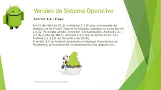 Versões do Sistema Operativo
Introdução aos sistemas operativos-Android 18
Android 2.2 – Froyo
Em 20 de Maio de 2010, o Android 2.2 (Froyo, proveniente da
abreviatura de Frozen Yogurt) foi lançado, baseado no Linux kernel
2.6.32. Para esta versão, existiram 3 actualizações, Android 2.2.1
(18 de Junho de 2010), Android 2.2.2 (22 de Junho de 2010) e
Android 2.2.3 (21 de Novembro de 2010).
A versão 2.2 do Android apresentou mudanças importantes na
Plataforma, principalmente no desempenho dos dispositivos.
 