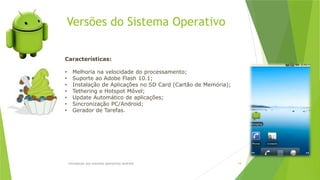 Versões do Sistema Operativo
Introdução aos sistemas operativos-Android 19
Características:
• Melhoria na velocidade do processamento;
• Suporte ao Adobe Flash 10.1;
• Instalação de Aplicações no SD Card (Cartão de Memória);
• Tethering e Hotspot Móvel;
• Update Automático de aplicações;
• Sincronização PC/Android;
• Gerador de Tarefas.
 