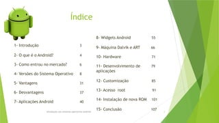 Índice
Introdução aos sistemas operativos-Android 2
1- Introdução 3
2- O que é o Android? 4
3- Como entrou no mercado? 6
4- Versões do Sistema Operativo 8
5- Vantagens 31
6- Desvantagens 37
7- Aplicações Android 40
8- Widgets Android 55
9- Máquina Dalvik e ART 66
10- Hardware 71
11- Desenvolvimento de 79
aplicações
12- Customização 85
13- Acesso root 91
14- Instalação de nova ROM 101
15- Conclusão 107
 