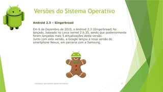 Versões do Sistema Operativo
Introdução aos sistemas operativos-Android 20
Android 2.3 – Gingerbread
Em 6 de Dezembro de 2010, o Android 2.3 (Gingerbread) foi
lançado, baseado no Linux kernel 2.6.35, sendo que posteriormente
foram lançadas mais 5 actualizações desta versão.
Junto com esta versão, a Google lançou a nova versão do
smartphone Nexus, em parceria com a Samsung.
 