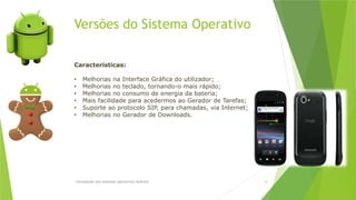 Versões do Sistema Operativo
Introdução aos sistemas operativos-Android 21
Características:
• Melhorias na Interface Gráfica do utilizador;
• Melhorias no teclado, tornando-o mais rápido;
• Melhorias no consumo de energia da bateria;
• Mais facilidade para acedermos ao Gerador de Tarefas;
• Suporte ao protocolo SIP, para chamadas, via Internet;
• Melhorias no Gerador de Downloads.
 