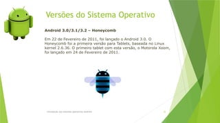 Versões do Sistema Operativo
Introdução aos sistemas operativos-Android 22
Android 3.0/3.1/3.2 – Honeycomb
Em 22 de Fevereiro de 2011, foi lançado o Android 3.0. O
Honeycomb foi a primeira versão para Tablets, baseada no Linux
kernel 2.6.36. O primeiro tablet com esta versão, o Motorola Xoom,
foi lançado em 24 de Fevereiro de 2011.
 