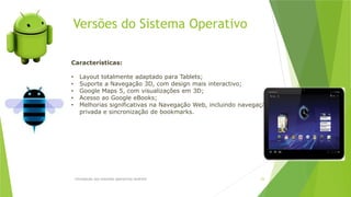 Versões do Sistema Operativo
Introdução aos sistemas operativos-Android 23
Características:
• Layout totalmente adaptado para Tablets;
• Suporte a Navegação 3D, com design mais interactivo;
• Google Maps 5, com visualizações em 3D;
• Acesso ao Google eBooks;
• Melhorias significativas na Navegação Web, incluindo navegação
privada e sincronização de bookmarks.
 