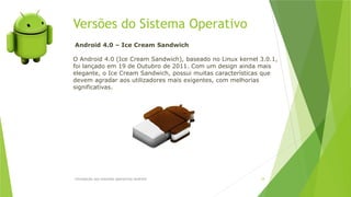 Versões do Sistema Operativo
Introdução aos sistemas operativos-Android 24
Android 4.0 – Ice Cream Sandwich
O Android 4.0 (Ice Cream Sandwich), baseado no Linux kernel 3.0.1,
foi lançado em 19 de Outubro de 2011. Com um design ainda mais
elegante, o Ice Cream Sandwich, possui muitas características que
devem agradar aos utilizadores mais exigentes, com melhorias
significativas.
 