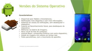 Versões do Sistema Operativo
Introdução aos sistemas operativos-Android 25
Características:
• Disponível para Tablets e Smartphones;
• Notificações mais elegantes e com mais informações;
• Podemos ter acesso às notificações, sem desbloquear o
dispositivo;
• Suporte ao Reconhecimento Facial, para desbloqueio do
dispositivo;
• Melhorias na Galeria de Imagens;
• Novo visual da lista de contactos;
• Android Beam: compartilha ficheiros com outro dispositivo;
• Edição de imagens com efeitos em tempo real;
• Fotos panorâmicas, com o movimento do aparelho.
 