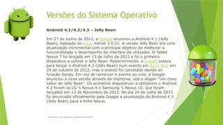 Versões do Sistema Operativo
Introdução aos sistemas operativos-Android
26
Android 4.1/4.2/4.3 – Jelly Bean
Em 27 de Junho de 2012, a Google anunciou o Android 4.1 (Jelly
Bean), baseado no Linux kernel 3.0.31. A versão Jelly Bean era uma
atualização incremental com o principal objetivo de melhorar a
funcionalidade e desempenho da interface do utilizador. O Tablet
Nexus 7 foi lançado em 13 de Julho de 2012 e foi o primeiro
dispositivo a utilizar o Jelly Bean. Posteriormente, a Google estava
para lançar o Android 4.2 (Jelly Bean) num evento em Nova York em
29 de outubro de 2012, mas o evento foi cancelado devido ao
furacão Sandy. Em vez de remarcar o evento ao vivo, a Google
anunciou a nova versão através da imprensa, sob o slogan "Um novo
sabor de Jelly Bean". Os primeiros dispositivos a utilizarem o Android
4.2 foram os LG 's Nexus 4 e Samsung 's Nexus 10, que foram
lançados em 13 de Novembro de 2012. No dia 24 de Julho de 2013
foi anunciado oficialmente pela Google a atualização do Android 4.3
(Jelly Bean) para a linha Nexus.
 