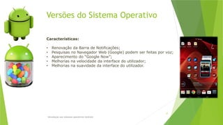 Versões do Sistema Operativo
Introdução aos sistemas operativos-Android
27
Características:
• Renovação da Barra de Notificações;
• Pesquisas no Navegador Web (Google) podem ser feitas por voz;
• Aparecimento do “Google Now”;
• Melhorias na velocidade da interface do utilizador;
• Melhorias na suavidade da interface do utilizador.
 