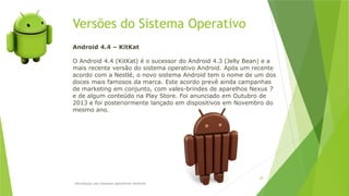 Versões do Sistema Operativo
Introdução aos sistemas operativos-Android
28
Android 4.4 – KitKat
O Android 4.4 (KitKat) é o sucessor do Android 4.3 (Jelly Bean) e a
mais recente versão do sistema operativo Android. Após um recente
acordo com a Nestlé, o novo sistema Android tem o nome de um dos
doces mais famosos da marca. Este acordo prevê ainda campanhas
de marketing em conjunto, com vales-brindes de aparelhos Nexus 7
e de algum conteúdo na Play Store. Foi anunciado em Outubro de
2013 e foi posteriormente lançado em dispositivos em Novembro do
mesmo ano.
 