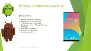 Versões do Sistema Operativo
Introdução aos sistemas operativos-Android
29
Características:
• Melhor gestão de memória;
• Melhorias no “Google Now”;
• “Hangouts App” renovada;
• Integração com a “Cloud Storage”;
• Printing;
• Sensores integrados;
• Sistema de Legendas;
• Lock Screen Art.
 