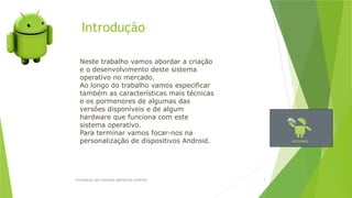 Introdução
Introdução aos sistemas operativos-Android 3
Neste trabalho vamos abordar a criação
e o desenvolvimento deste sistema
operativo no mercado.
Ao longo do trabalho vamos especificar
também as características mais técnicas
e os pormenores de algumas das
versões disponíveis e de algum
hardware que funciona com este
sistema operativo.
Para terminar vamos focar-nos na
personalização de dispositivos Android.
 