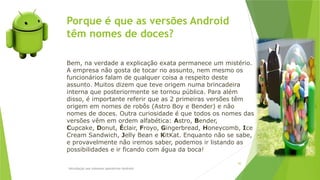 Porque é que as versões Android
têm nomes de doces?
Introdução aos sistemas operativos-Android
30
Bem, na verdade a explicação exata permanece um mistério.
A empresa não gosta de tocar no assunto, nem mesmo os
funcionários falam de qualquer coisa a respeito deste
assunto. Muitos dizem que teve origem numa brincadeira
interna que posteriormente se tornou pública. Para além
disso, é importante referir que as 2 primeiras versões têm
origem em nomes de robôs (Astro Boy e Bender) e não
nomes de doces. Outra curiosidade é que todos os nomes das
versões vêm em ordem alfabética: Astro, Bender,
Cupcake, Donut, Éclair, Froyo, Gingerbread, Honeycomb, Ice
Cream Sandwich, Jelly Bean e KitKat. Enquanto não se sabe,
e provavelmente não iremos saber, podemos ir listando as
possibilidades e ir ficando com água da boca!
 
