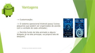 Vantagens
Introdução aos sistemas operativos-Android 32
-> Customização:
-> O sistema operacional Android possuí ícones
pequenos que podem ser organizados de acordo
com a vontade de cada utilizador;
-> Permite fundo de tela animado e alguns
Widgets já na tela principal, na própria tela de
bloqueio;
 