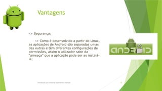 Vantagens
Introdução aos sistemas operativos-Android 35
-> Segurança:
-> Como é desenvolvido a partir do Linux,
as aplicações de Android são separadas umas
das outras e têm diferentes configurações de
permissões, assim o utilizador sabe da
“ameaça” que a aplicação pode ser ao instalá-
la;
 