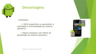 Desvantagens
Introdução aos sistemas operativos-Android 38
->Hardware:
-> Difícil especificar ou generalizar a
velocidade e funcionalidade do sistema
operativo;
->Algum hardware com falhas de
atualização do sistema operativo;
 