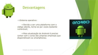 Desvantagens
Introdução aos sistemas operativos-Android 39
->Sistema operativo:
->Devido a ser uma plataforma com o
código aberto, torna-se por vezes bastante
vulnerável;
->Para atualização do Android é preciso
contar com o aviso das próprias empresas que
disponibilizam os smartphones;
 