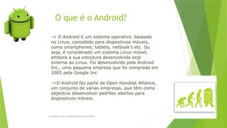 O que é o Android?
Introdução aos sistemas operativos-Android 4
-> O Android é um sistema operativo, baseado
no Linux, concebido para dispositivos móveis,
como smartphones, tablets, netbook’s etc. Ou
seja, é considerado um sistema Linux móvel,
embora a sua estrutura desenvolvida seja
externa ao Linux. Foi desenvolvido pela Android
Inc., uma pequena empresa que foi comprada em
2005 pela Google Inc.
->O Android faz parte da Open Handset Alliance,
um conjunto de várias empresas, que têm como
objectivo desenvolver padrões abertos para
dispositivos móveis.
 