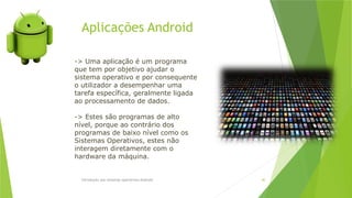 Aplicações Android
Introdução aos sistemas operativos-Android 40
-> Uma aplicação é um programa
que tem por objetivo ajudar o
sistema operativo e por consequente
o utilizador a desempenhar uma
tarefa específica, geralmente ligada
ao processamento de dados.
-> Estes são programas de alto
nível, porque ao contrário dos
programas de baixo nível como os
Sistemas Operativos, estes não
interagem diretamente com o
hardware da máquina.
 