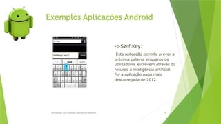 Exemplos Aplicações Android
Introdução aos sistemas operativos-Android 48
->SwiftKey:
Esta aplicação permite prever a
próxima palavra enquanto os
utilizadores escrevem através do
recurso a inteligência artificial.
Foi a aplicação paga mais
descarregada de 2012.
 
