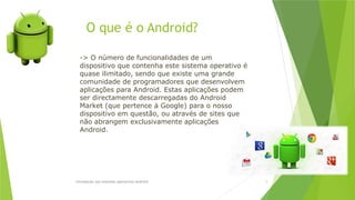 O que é o Android?
Introdução aos sistemas operativos-Android 5
-> O número de funcionalidades de um
dispositivo que contenha este sistema operativo é
quase ilimitado, sendo que existe uma grande
comunidade de programadores que desenvolvem
aplicações para Android. Estas aplicações podem
ser directamente descarregadas do Android
Market (que pertence à Google) para o nosso
dispositivo em questão, ou através de sites que
não abrangem exclusivamente aplicações
Android.
 