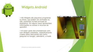 Widgets Android
Introdução aos sistemas operativos-Android 55
->Os Widgets são pequenos programas
ou áreas, que podem ser animadas ou
não, presentes na tela principal do
dispositivo. Em alguns casos apresentam
informações ou acesso a recursos do
aparelho.
->A maior parte dos smartphones vem
com Widgets instalados, especificamente
criados pelos fabricantes tais como:
pesquisa no Google; calendário; e-mails
 