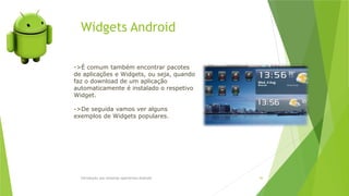 Widgets Android
Introdução aos sistemas operativos-Android 56
->É comum também encontrar pacotes
de aplicações e Widgets, ou seja, quando
faz o download de um aplicação
automaticamente é instalado o respetivo
Widget.
->De seguida vamos ver alguns
exemplos de Widgets populares.
 
