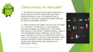 Como entrou no mercado?
Introdução aos sistemas operativos-Android 6
-> O Android foi desenvolvido pela Android Inc.,
sendo posteriormente trabalhado pela Open
Handset Alliance, mas é de destacar que a
Google foi a principal responsável pela gerência
de todos os produtos Android.
-> Tudo começou em 2005, ano em que a Google
Inc. comprou a Android Inc., uma pequena
empresa fundada por Andy Rubin, Rich Miner,
Nick Sears e Chris White. Posteriormente, estas 4
individualidades foram trabalhar, obviamente
para a Google, de forma a melhorarem cada vez
mais o seu projecto, ou seja, desenvolverem este
sistema operativo móvel, baseado em Linux. A
equipa que desenvolveu este projecto era
liderada por Rubin.
 