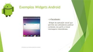Exemplos Widgets Android
Introdução aos sistemas operativos-Android 65
->Facebook:
Widget da aplicação social que
permite aos utilizadores publicar
conteúdo nos perfis e trocar
mensagens instantâneas.
 