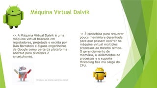 Máquina Virtual Dalvik
Introdução aos sistemas operativos-Android 66
-> A Máquina Virtual Dalvik é uma
máquina virtual baseada em
registadores, projetada e escrita por
Dan Bornstein e alguns engenheiros
da Google como parte da plataforma
Android para telefones e
smartphones.
-> É concebida para requerer
pouca memória e desenhada
para que possam ocorrer na
máquina virtual múltiplos
processos ao mesmo tempo.
O gerenciamento de
memória, o isolamentos de
processos e o suporte
threading fica ma cargo do
CPU.
 