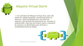 Máquina Virtual Dalvik
Introdução aos sistemas operativos-Android 67
-> Ao contrário da Máquina Virtual Java, esta não
opera em código bytecode, transforma antes os
arquivos .class compilados por uma MVJ em
arquivos .dex através da ferramenta dx, incluída no
android SDK. Este tipo de ficheiro reduz o tamanho
do arquivo e é desenhado para otimizar o
compartilhamento de dados.
 