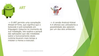 ART
Introdução aos sistemas operativos-Android 69
-> O ART permite uma compilação
Ahead-of-Time, que significa que o
bytecode é pré-compilado em
linguagem máquina no momento da
sua instalação, isto explica o porquê
das aplicações que são instaladas
sobre o funcionamento deste
runtime levarem mais tempo a
instalar e menos a executar.
-> A versão Android Kikkat
4.4 oferece aos utilizadores a
possibilidade des optarem
por um dos dois ambientes
 