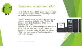 Como entrou no mercado?
Introdução aos sistemas operativos-Android 7
-> O Android, desde 2008, que é “open source”,
dado que a Google publicou o seu código-fonte,
no âmbito da Apache License.
->O 1º smartphone a ser comercializado com o
sistema operativo Android, foi o T-Mobile G1,
lançado a 23 de Setembro de 2008, sendo
fabricado pela HTC.
Em Portugal, o 1º Android chegou ao mercado a
6 de Julho de 2009, sendo o HTC Magic. Na
altura, era apenas comercializado pela operadora
TMN, mas mais tarde, a Vodafone também
entrou em campo.
 