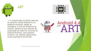 ART
Introdução aos sistemas operativos-Android 70
-> A substituição da Dalvik pelo Art
na próxima versão Android 4.5 é
bastante provável, dadas as
vantagens a nível de eficiência do
mesmo. Estima-se que através da
exploração de todos os recursos do
Android Runtime, será possível
construir um sistema operacional
numa arquitetura de 64 bits.
 