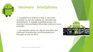 Hardware - Smartphones
Introdução aos sistemas operativos-Android 71
-> O plataforma Android é hoje a mais bem-
sucedida no que diz respeito ao mercado dos
smartphones. A relação qualidade/preço e as
diversas funcionalidades oferecidas explicam sua a
evolução.
-> De seguida vamos ver alguns exemplos dos
melhores smartphones comercializados em
Portugal no ano de 2013.
 