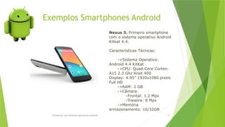 Exemplos Smartphones Android
Introdução aos sistemas operativos-Android 72
Nexus 5. Primeiro smartphone
com o sistema operativo Android
Kitkat 4.4.
Características Técnicas:
->Sistema Operativo:
Android 4.4 KitKat
->CPU: Quad-Core Cortex-
A15 2.3 Ghz Krait 400
Display: 4.95” 1920x1080 pixeis
Full HD
->RAM: 2 GB
->Câmara:
-Frontal: 1.2 Mpx
-Traseira: 8 Mpx
->Memória
armazenamento: 16/32GB
 