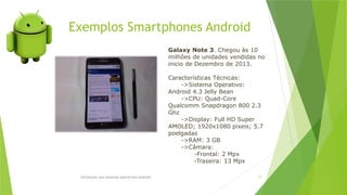 Exemplos Smartphones Android
Introdução aos sistemas operativos-Android 73
Galaxy Note 3. Chegou às 10
milhões de unidades vendidas no
inicio de Dezembro de 2013.
Características Técnicas:
->Sistema Operativo:
Android 4.3 Jelly Bean
->CPU: Quad-Core
Qualcomm Snapdragon 800 2.3
Ghz
->Display: Full HD Super
AMOLED; 1920x1080 pixeis; 5.7
poelgadas
->RAM: 3 GB
->Câmara:
-Frontal: 2 Mpx
-Traseira: 13 Mpx
 