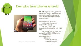 Introdução aos sistemas operativos-Android 74
LG G2. Topo de gama, primeiro
na série G, ilustra a aposta cada
vez maior dos fabricantes na
ideia de não haver botões nos
smartphones.
Características técnicas:
->Sistema Operativo:
Android 4.4 KitKat
->CPU: Quad-Core
Qualcomm Snapdragon 800 2.26
Ghz
->Display: Full HD IPS; 5.2
polegadas; 1920x1080 pixeis;
->RAM: 2 GB
LPDDR3 800MHz
->Câmara:
-Frontal: 2.1 Mpx
-Traseira: 13 Mpx
Exemplos Smartphones Android
 