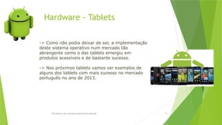 Hardware - Tablets
Introdução aos sistemas operativos-Android 75
-> Como não podia deixar de ser, a implementação
deste sistema operativo num mercado tão
abrangente como o das tablets emergiu em
produtos acessíveis e de bastante sucesso.
-> Nos próximos tablets vamos ver exemplos de
alguns dos tablets com mais sucesso no mercado
português no ano de 2013.
 