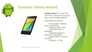 Introdução aos sistemas operativos-Android 76
Google Nexus 7. É mais fino,
mais leve e mais fácil de usar do
que o seu homólogo anterior.
Características técnicas:
->Processador: NVIDIA
tegra 3 quad-core
->Memória RAM: 1GB
->Dimensão Ecrã: 7
polegadas
->Sistema Operativo:
Android 4.2 Jelly Bean
->Placa Gráfica: GeForce
ULP GPU
->Câmara: 1.2 Mp
Exemplos Tablets Android
 