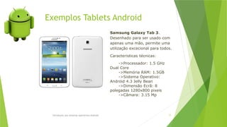 Introdução aos sistemas operativos-Android 77
Samsung Galaxy Tab 3.
Desenhado para ser usado com
apenas uma mão, permite uma
utilização excecional para todos.
Caracteristicas técnicas:
->Processador: 1.5 GHz
Dual Core
->Memória RAM: 1.5GB
->Sistema Operativo:
Android 4.3 Jelly Bean
->Dimensão Ecrã: 8
polegadas 1280x800 pixeis
->Câmara: 3.15 Mp
Exemplos Tablets Android
 