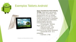 Introdução aos sistemas operativos-Android 78
Asus Transforme Pad Infinity
TF700. Ideal para reprodução
de conteúdos multimédia, este
equipamento tem um design
fantástico e é um dos que tem
melhor performance e qualidade
na apresentação de conteúdos.
Especificações técnicas:
Caracteristicas técnicas:
->Processador: NVIDIA
Tegra quad-core 1.6 GHz
->Memória RAM: 1GB
->Sistema Operativo:
Android 4.0 Ice Cream Sandwich
->Dimensão Ecrã: 10.1
polegadas
->Câmara: 2 Mp
Exemplos Tablets Android
 