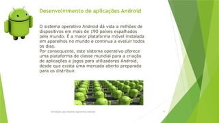 Desenvolvimento de aplicações Android
Introdução aos sistemas operativos-Android 79
O sistema operativo Android dá vida a milhões de
dispositivos em mais de 190 países espalhados
pelo mundo. É a maior plataforma móvel instalada
em aparelhos no mundo e continua a evoluir todos
os dias.
Por consequente, este sistema operativo oferece
uma plataforma de classe mundial para a criação
de aplicações e jogos para utilizadores Android,
desde que exista uma mercado aberto preparado
para os distribuir.
 