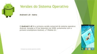 Versões do Sistema Operativo
Introdução aos sistemas operativos-Android 8
Android 1.0 - Astro
O Android 1.0 foi a primeira versão comercial do sistema operativo
Android, lançada a 23 de Setembro de 2008, juntamente com o
primeiro smartphone Android, o T-Mobile G1.
 