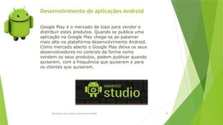 Desenvolvimento de aplicações Android
Introdução aos sistemas operativos-Android 80
Google Play é o mercado de topo para vender e
distribuir estes produtos. Quando se publica uma
aplicação na Google Play chega-se ao patamar
mais alto na plataforma desenvolvimento Android.
Como mercado aberto o Google Play deixa os seus
desenvolvedores no controlo da forma como
vendem os seus produtos, podem publicar quando
quiserem, com a frequência que quiserem e para
os clientes que quiserem.
 