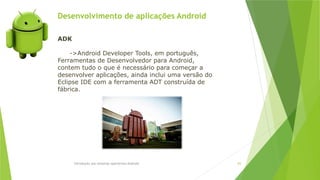 Desenvolvimento de aplicações Android
Introdução aos sistemas operativos-Android 83
ADK
->Android Developer Tools, em português,
Ferramentas de Desenvolvedor para Android,
contem tudo o que é necessário para começar a
desenvolver aplicações, ainda inclui uma versão do
Eclipse IDE com a ferramenta ADT construída de
fábrica.
 