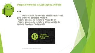 Desenvolvimento de aplicações Android
Introdução aos sistemas operativos-Android 84
ADK
->Aqui fica um resumo dos passos necessários
para criar uma aplicação Android:
-Fazer o download e instalar o Android SDK
-Fazer o download e instalar a última versão do
Android Developer Tools (ADT)
 