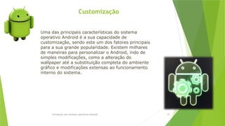 Customização
Introdução aos sistemas operativos-Android 85
Uma das principais características do sistema
operativo Android é a sua capacidade de
customização, sendo este um dos fatores principais
para a sua grande popularidade. Existem milhares
de maneiras para personalizar o Android, indo de
simples modificações, como a alteração do
wallpaper até a substituição completa do ambiente
gráfico e modificações extensas ao funcionamento
interno do sistema.
 