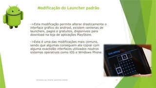 Modificação do Launcher padrão
Introdução aos sistemas operativos-Android 86
->Esta modificação permite alterar drasticamente o
interface gráfico do android, existem centenas de
launchers, pagos e gratuitos, disponíveis para
download na loja de aplicações PlayStore.
->Esta é uma das modificações mais comuns,
sendo que algumas conseguem ate copiar com
alguma exactidão interfaces utilizados noutros
sistemas operativos como iOS e Windows Phone.
 